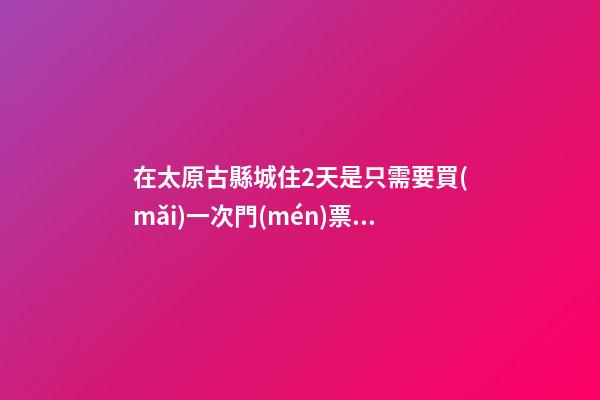 在太原古縣城住2天是只需要買(mǎi)一次門(mén)票就好嗎？